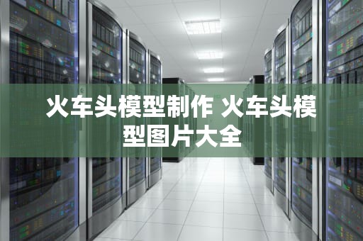 火车头模型制作 火车头模型图片大全