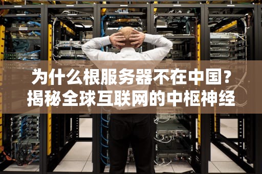 为什么根服务器不在中国？揭秘全球互联网的中枢神经分布之谜