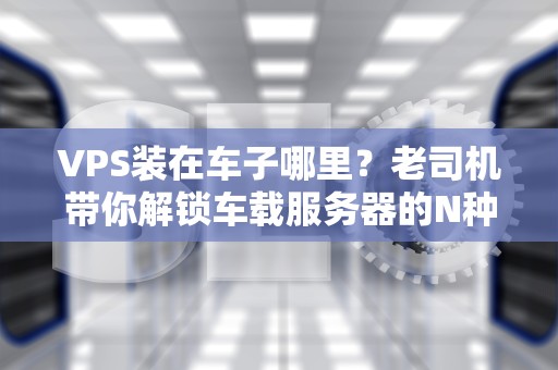 VPS装在车子哪里？老司机带你解锁车载服务器的N种骚操作！