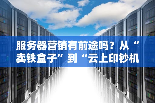 服务器营销有前途吗？从“卖铁盒子”到“云上印钞机”的逆袭之路