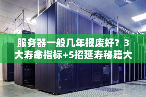 服务器一般几年报废好？3大寿命指标+5招延寿秘籍大公开！