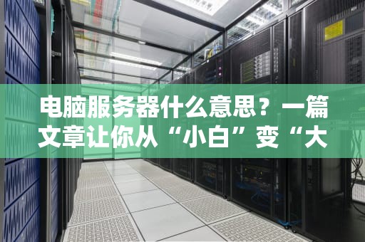电脑服务器什么意思？一篇文章让你从“小白”变“大神”！（附超实用选购技巧）