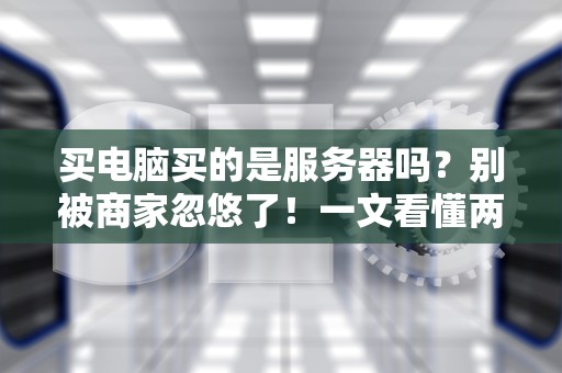 买电脑买的是服务器吗？别被商家忽悠了！一文看懂两者的本质区别