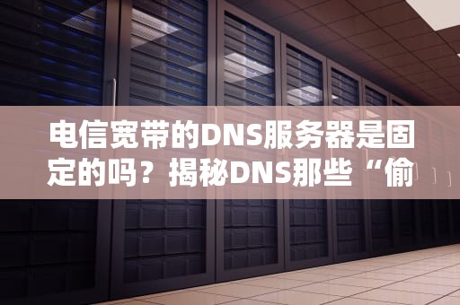 电信宽带的DNS服务器是固定的吗？揭秘DNS那些“偷偷换家”的骚操作！