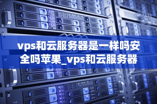 vps和云服务器是一样吗安全吗苹果_vps和云服务器是一样吗安全吗苹果手机_VPS和云服务器是一样吗？安全吗？