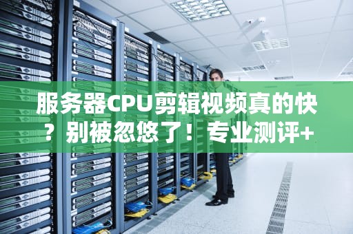 服务器CPU剪辑视频真的快？别被忽悠了！专业测评+避坑指南