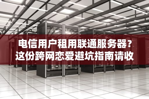 电信用户租用联通服务器？这份跨网恋爱避坑指南请收好！