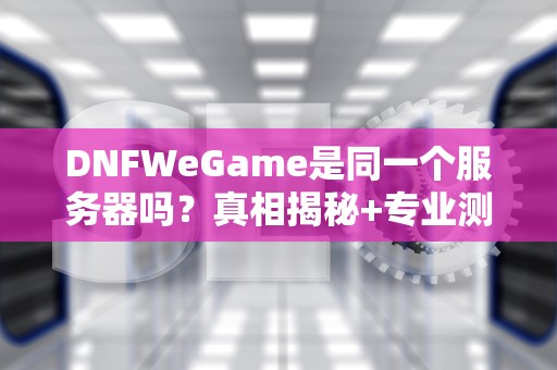 DNFWeGame是同一个服务器吗？真相揭秘+专业测评！