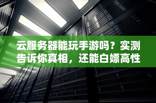 云服务器能玩手游吗？实测告诉你真相，还能白嫖高性能！