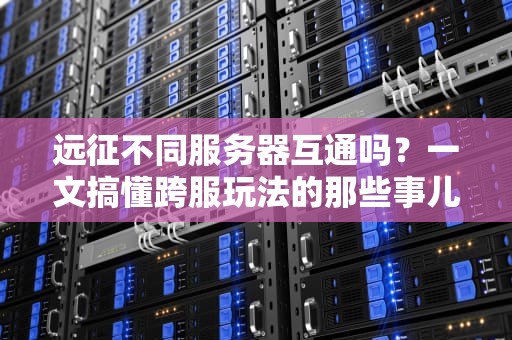 远征不同服务器互通吗？一文搞懂跨服玩法的那些事儿！