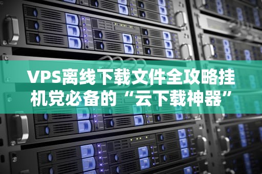 VPS离线下载文件全攻略挂机党必备的“云下载神器”操作指南！