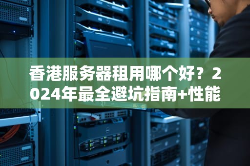 香港服务器租用哪个好？2024年最全避坑指南+性能实测对比！