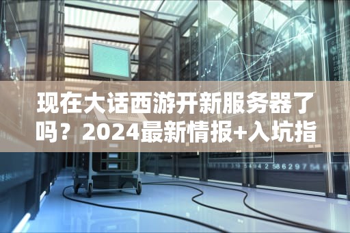 现在大话西游开新服务器了吗？2024最新情报+入坑指南（附专业测评）
