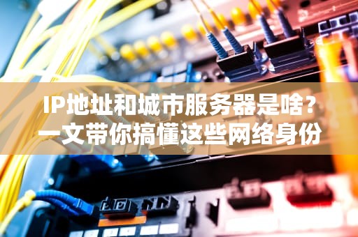 IP地址和城市服务器是啥？一文带你搞懂这些网络身份证和本地快递员！