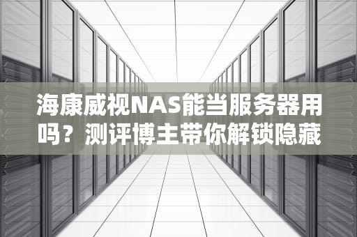 海康威视NAS能当服务器用吗？测评博主带你解锁隐藏技能！