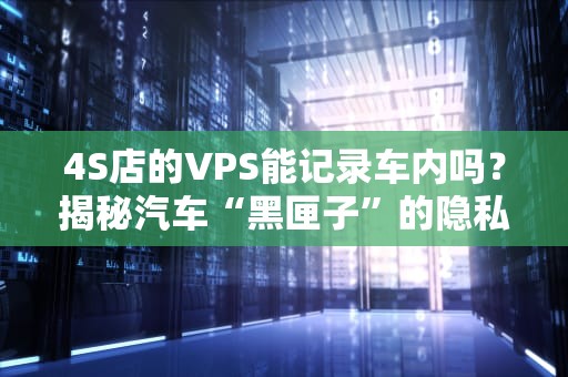 4S店的VPS能记录车内吗？揭秘汽车“黑匣子”的隐私边界！