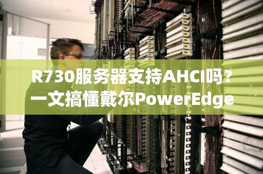 R730服务器支持AHCI吗？一文搞懂戴尔PowerEdgeR730的硬盘模式玄学！