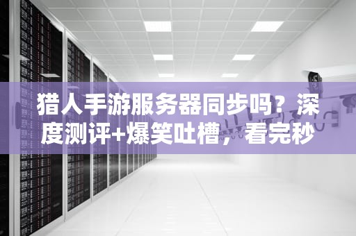 猎人手游服务器同步吗？深度测评+爆笑吐槽，看完秒懂！