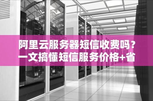 阿里云服务器短信收费吗？一文搞懂短信服务价格+省钱的骚操作！