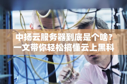 中扬云服务器到底是个啥？一文带你轻松搞懂云上黑科技！