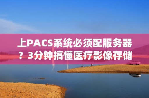 上PACS系统必须配服务器？3分钟搞懂医疗影像存储的门道！