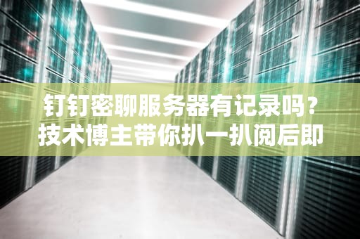 钉钉密聊服务器有记录吗？技术博主带你扒一扒阅后即焚的真相！