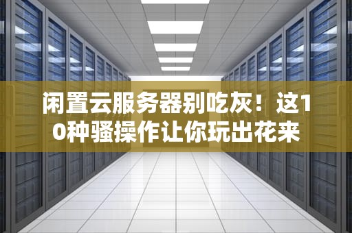 闲置云服务器别吃灰！这10种骚操作让你玩出花来
