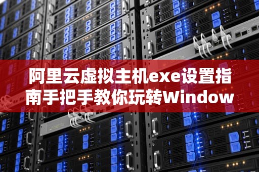 阿里云虚拟主机exe设置指南手把手教你玩转Windows环境部署！