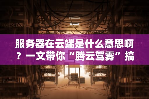 服务器在云端是什么意思啊？一文带你“腾云驾雾”搞懂云计算！