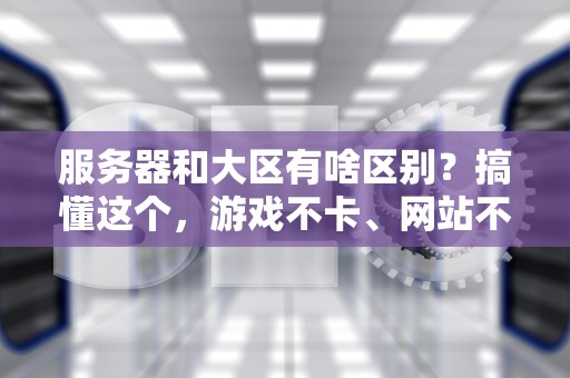 服务器和大区有啥区别？搞懂这个，游戏不卡、网站不崩！