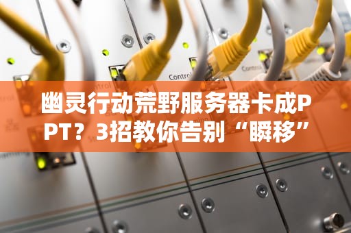 幽灵行动荒野服务器卡成PPT？3招教你告别“瞬移”和“掉线”！（附专业测评数据）