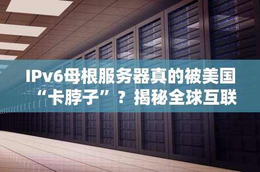 IPv6母根服务器真的被美国“卡脖子”？揭秘全球互联网的隐形战争！