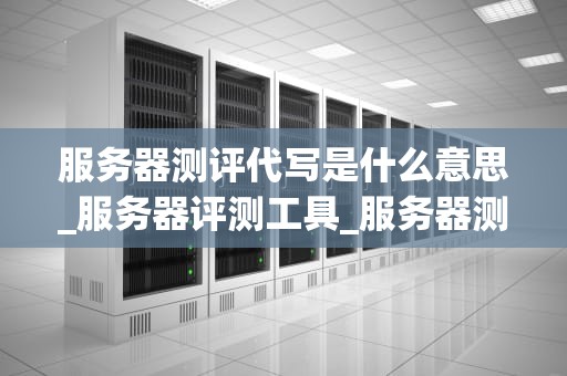 服务器测评代写是什么意思_服务器评测工具_服务器测评代写：理解与实践
