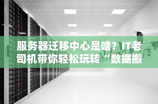 服务器迁移中心是啥？IT老司机带你轻松玩转“数据搬家”