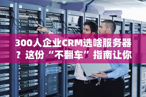 300人企业CRM选啥服务器？这份“不翻车”指南让你秒变IT老司机！