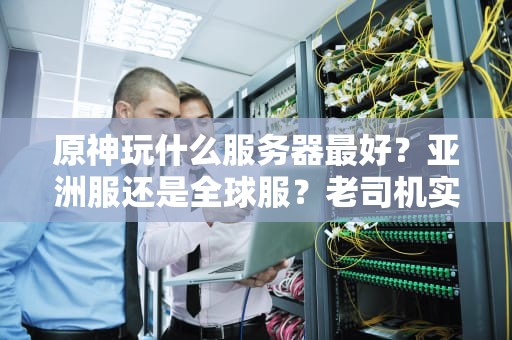 原神玩什么服务器最好？亚洲服还是全球服？老司机实测避坑指南！
