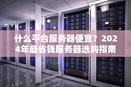 什么平台服务器便宜？2024年最省钱服务器选购指南（附薅羊毛技巧）