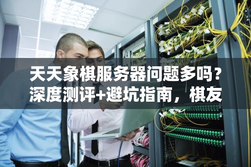 天天象棋服务器问题多吗？深度测评+避坑指南，棋友必看！