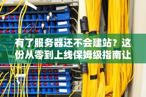 有了服务器还不会建站？这份从零到上线保姆级指南让你秒变站长！