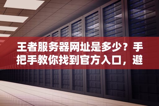 王者服务器网址是多少？手把手教你找到官方入口，避免被李鬼坑哭！