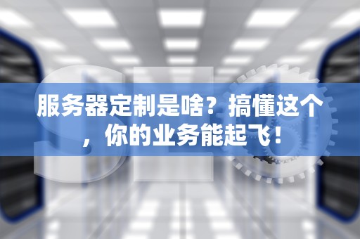 服务器定制是啥？搞懂这个，你的业务能起飞！