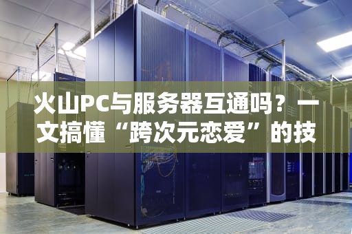 火山PC与服务器互通吗？一文搞懂“跨次元恋爱”的技术真相！