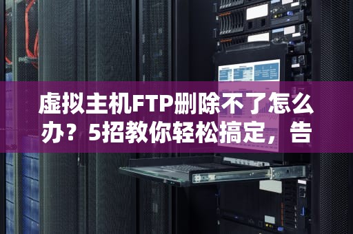 虚拟主机FTP删除不了怎么办？5招教你轻松搞定，告别抓狂！