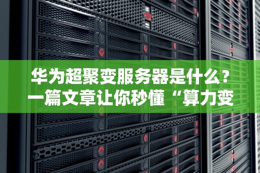 华为超聚变服务器是什么？一篇文章让你秒懂“算力变形金刚”