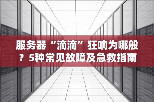 服务器“滴滴”狂响为哪般？5种常见故障及急救指南（附专业拆解）