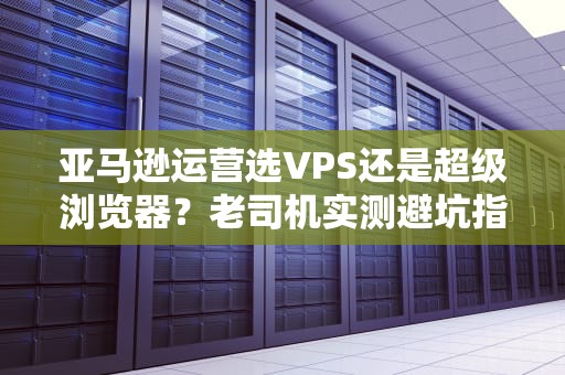 亚马逊运营选VPS还是超级浏览器？老司机实测避坑指南！