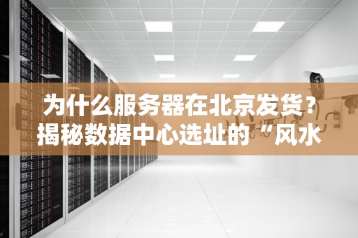 为什么服务器在北京发货？揭秘数据中心选址的“风水玄机”