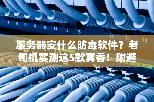 服务器安什么防毒软件？老司机实测这5款真香！附避坑指南