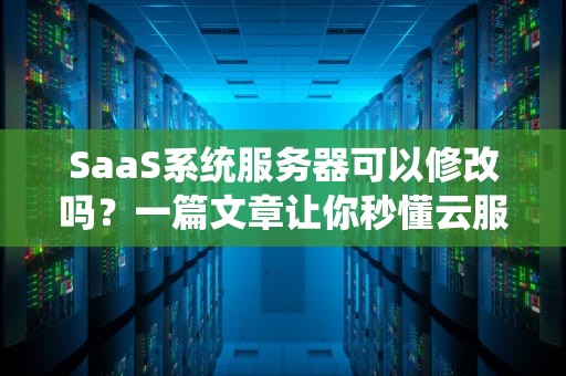 SaaS系统服务器可以修改吗？一篇文章让你秒懂云服务的“装修”权限！