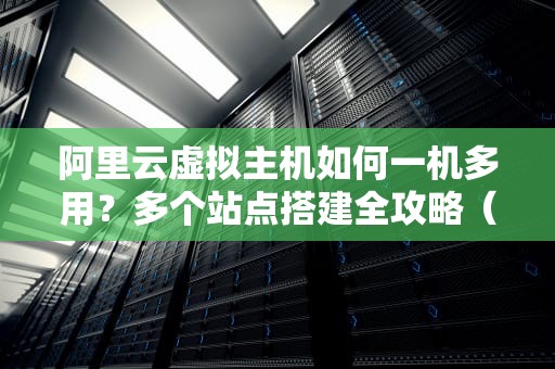 阿里云虚拟主机如何一机多用？多个站点搭建全攻略（附避坑指南）